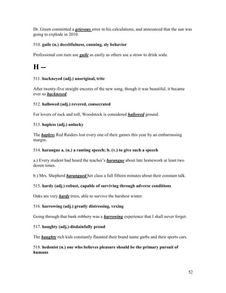52
Dr. Green committed a grievous error in his calculations, and announced that the sun was
going to explode in 2010.
510. guile (n.) deceitfulness, cunning, sly behavior
Professional con men use guile as easily as others use a straw to drink soda.
H --
511. hackneyed (adj.) unoriginal, trite
After twenty-five straight encores of the new song, though it was beautiful, it became
ever so hackneyed.
512. hallowed (adj.) revered, consecrated
For lovers of rock and roll, Woodstock is considered hallowed ground.
513. hapless (adj.) unlucky
The hapless Red Raiders lost every one of their games this year by an embarrassing
margin.
514. harangue a. (n.) a ranting speech; b. (v.) to give such a speech
a.) Every student had heard the teacher’s harangue about late homework at least two
dozen times.
b.) Mrs. Shepherd harangued her class a full fifteen minutes about their constant talk.
515. hardy (adj.) robust, capable of surviving through adverse conditions
Oaks are very hardy trees, able to survive the harshest winter.
516. harrowing (adj.) greatly distressing, vexing
Going through that bank robbery was a harrowing experience that I shall never forget.
517. haughty (adj.) disdainfully proud
The haughty rich kids constantly flaunted their brand name garbs and their sports cars.
518. hedonist (n.) one who believes pleasure should be the primary pursuit of
humans
 