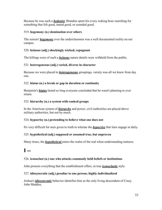 53
Because he was such a hedonist, Brandon spent his every waking hour searching for
something that felt good, tasted good, or sounded good.
519. hegemony (n.) domination over others
The seniors' hegemony over the underclassmen was a well documented reality on our
campus.
520. heinous (adj.) shockingly wicked, repugnant
The killings were of such a heinous nature details were withheld from the public.
521. heterogeneous (adj.) varied, diverse in character
Because we were placed in heterogeneous groupings, variety was all we knew from day
one.
522. hiatus (n.) a break or gap in duration or continuity
Benjamin's hiatus lasted so long everyone concluded that he wasn't planning to ever
return.
523. hierarchy (n.) a system with ranked groups
In the American system of hierarchy and power, civil authorities are placed above
military authorities, but not by much.
524. hypocrisy (n.) pretending to believe what one does not
It's very difficult for men given to truth to tolerate the hypocrisy that liars engage in daily.
525. hypothetical (adj.) supposed or assumed true, but unproven
Many times, the hypothetical enters the realm of the real when understanding matures.
I --
526. iconoclast (n.) one who attacks commonly held beliefs or institutions
John protests everything that the establishment offers, in true iconoclastic style.
527. idiosyncratic (adj.) peculiar to one person; highly individualized
Joshua's idiosyncratic behavior identifies him as the only living descendent of Crazy
John Maddox.
 