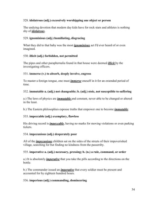 54
528. idolatrous (adj.) excessively worshipping one object or person
The undying devotion that modern day kids have for rock stars and athletes is nothing
shy of idolatrous.
529. ignominious (adj.) humiliating, disgracing
What they did to that baby was the most ignominious act I'd ever heard of or even
imagined.
530. illicit (adj.) forbidden, not permitted
The pipes and other paraphernalia found in that house were deemed illicit by the
investigating officers.
531. immerse (v.) to absorb, deeply involve, engross
To master a foreign tongue, one must immerse oneself in it for an extended period of
time.
532. immutable a. (adj.) not changeable; b. (adj.) stoic, not susceptible to suffering
a.) The laws of physics are immutable and constant, never able to be changed or altered
in the least.
b.) The Eastern philosophies espouse truths that empower one to become immutable.
533. impeccable (adj.) exemplary, flawless
His driving record is impeccable, having no marks for moving violations or even parking
tickets.
534. impecunious (adj.) desperately poor
All of the impecunious children sat on the sides of the streets of their impoverished
village, searching for but finding no kindness from the passersby.
535. imperative a. (adj.) necessary, pressing; b. (n.) a rule, command, or order
a.) It is absolutely imperative that you take the pills according to the directions on the
bottle.
b.) The commander issued an imperative that every soldier must be present and
accounted for by eighteen hundred hours.
536. imperious (adj.) commanding, domineering
 