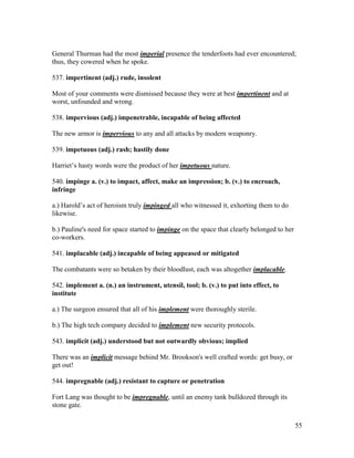 55
General Thurman had the most imperial presence the tenderfoots had ever encountered;
thus, they cowered when he spoke.
537. impertinent (adj.) rude, insolent
Most of your comments were dismissed because they were at best impertinent and at
worst, unfounded and wrong.
538. impervious (adj.) impenetrable, incapable of being affected
The new armor is impervious to any and all attacks by modern weaponry.
539. impetuous (adj.) rash; hastily done
Harriet’s hasty words were the product of her impetuous nature.
540. impinge a. (v.) to impact, affect, make an impression; b. (v.) to encroach,
infringe
a.) Harold’s act of heroism truly impinged all who witnessed it, exhorting them to do
likewise.
b.) Pauline's need for space started to impinge on the space that clearly belonged to her
co-workers.
541. implacable (adj.) incapable of being appeased or mitigated
The combatants were so betaken by their bloodlust, each was altogether implacable.
542. implement a. (n.) an instrument, utensil, tool; b. (v.) to put into effect, to
institute
a.) The surgeon ensured that all of his implement were thoroughly sterile.
b.) The high tech company decided to implement new security protocols.
543. implicit (adj.) understood but not outwardly obvious; implied
There was an implicit message behind Mr. Brookson's well crafted words: get busy, or
get out!
544. impregnable (adj.) resistant to capture or penetration
Fort Lang was thought to be impregnable, until an enemy tank bulldozed through its
stone gate.
 