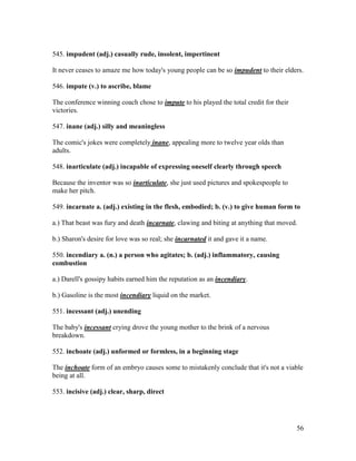 56
545. impudent (adj.) casually rude, insolent, impertinent
It never ceases to amaze me how today's young people can be so impudent to their elders.
546. impute (v.) to ascribe, blame
The conference winning coach chose to impute to his played the total credit for their
victories.
547. inane (adj.) silly and meaningless
The comic's jokes were completely inane, appealing more to twelve year olds than
adults.
548. inarticulate (adj.) incapable of expressing oneself clearly through speech
Because the inventor was so inarticulate, she just used pictures and spokespeople to
make her pitch.
549. incarnate a. (adj.) existing in the flesh, embodied; b. (v.) to give human form to
a.) That beast was fury and death incarnate, clawing and biting at anything that moved.
b.) Sharon's desire for love was so real; she incarnated it and gave it a name.
550. incendiary a. (n.) a person who agitates; b. (adj.) inflammatory, causing
combustion
a.) Darell's gossipy habits earned him the reputation as an incendiary.
b.) Gasoline is the most incendiary liquid on the market.
551. incessant (adj.) unending
The baby's incessant crying drove the young mother to the brink of a nervous
breakdown.
552. inchoate (adj.) unformed or formless, in a beginning stage
The inchoate form of an embryo causes some to mistakenly conclude that it's not a viable
being at all.
553. incisive (adj.) clear, sharp, direct
 