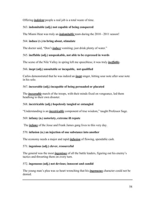 58
Offering indolent people a real job is a total waste of time.
563. indomitable (adj.) not capable of being conquered
The Miami Heat was truly an indomitable team during the 2010 - 2011 season!
564. induce (v.) to bring about, stimulate
The doctor said, “Don’t induce vomiting; just drink plenty of water.”
565. ineffable (adj.) unspeakable, not able to be expressed in words
The scene of the Nile Valley in spring left me speechless; it was truly ineffable.
566. inept (adj.) unsuitable or incapable, not qualified
Carlos demonstrated that he was indeed an inept singer, hitting sour note after sour note
in his solo.
567. inexorable (adj.) incapable of being persuaded or placated
The inexorable march of the troops, with their minds fixed on vengeance, led them
headlong to their own disaster.
568. inextricable (adj.) hopelessly tangled or entangled
“Understanding is an inextricable component of true wisdom,” taught Professor Sage.
569. infamy (n.) notoriety, extreme ill repute
The infamy of the Jesse and Frank James gang lives to this very day.
570. infusion (n.) an injection of one substance into another
The economy needs a major and rapid infusion of flowing, spendable cash.
571. ingenious (adj.) clever, resourceful
The general was the most ingenious of all the battle leaders, figuring out his enemy’s
tactics and thwarting them on every turn.
572. ingenuous (adj.) not devious; innocent and candid
The young man’s plea was so heart wrenching that his ingenuous character could not be
denied.
 