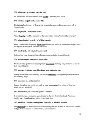 59
573. inhibit (v.) to prevent, restrain, stop
An innutritious diet will at some point inhibit a person’s good health.
574. inimical (adj.) hostile, enemy-like
The inimical undertones of those at the peace talks suggested that peace was still a
distant reality.
575. iniquity (n.) wickedness or sin
“Your iniquity,” said the preacher to the unrepentant sinner, “will not be forgiven.”
576. injunction (n.) an order of official warning
Judge Hill issued a temporary injunction to freeze the assets of the criminal suspect until
a complete investigation could be conducted.
577. innate (adj.) inborn, native, inherent
Quinton had great innate ability to both compose and play beautiful music.
578. innocuous (adj.) harmless, inoffensive
Most domestic spider bites are completely innocuous, harming only creatures as tiny as
their would-be prey.
579. innovate (v.) to do something in an unprecedented way
Young minds come up with many and unique innovative strategies to get work done in
fun and easy ways.
580. innuendo (n.) an insinuation
During the debate, the politician made several innuendos about plight of those on
Medicare and Medicaid.
581. inoculate (v.) to vaccinate against a disease.
In order to increase immunity against malaria, the travelers to the South American
jungles were inoculated two weeks before their trip.
582. inquisitor (n.) one who inquires, especially in a hostile manner
The inquisitor was instructed to ask convoluted questions in order to confuse the citizens
and get them to confess to crimes they’d not committed.
 