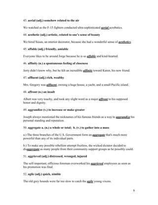 6
43. aerial (adj.) somehow related to the air
We watched as the F-15 fighters conducted ultra sophisticated aerial acrobatics.
44. aesthetic (adj.) artistic, related to one’s sense of beauty
We hired Susan, an interior decorator, because she had a wonderful sense of aesthetics.
45. affable (adj.) friendly, amiable
Everyone likes to be around Jorge because he is so affable and kind-hearted.
46. affinity (n.) a spontaneous feeling of closeness
Jerry didn’t know why, but he felt an incredible affinity toward Karen, his new friend.
47. affluent (adj.) rich, wealthy
Mrs. Gregory was affluent, owning a huge house, a yacht, and a small Pacific island.
48. affront (n.) an insult
Albert was very touchy, and took any slight word as a major affront to his supposed
honor and dignity.
49. aggrandize (v.) to increase or make greater
Joseph always mentioned the nicknames of his famous friends as a way to aggrandize his
personal standing and reputation.
50. aggregate a. (n.) a whole or total; b. (v.) to gather into a mass
a.) The three branches of the U.S. Government form an aggregate that's much more
powerful than any of its individual parts.
b.) To make any possible rebellion attempt fruitless, the wicked dictator decided to
disaggregate as many people from their community support groups as he possibly could.
51. aggrieved (adj.) distressed, wronged, injured
The self-important, officious foreman overworked his aggrieved employees as soon as
his promotion was final.
52. agile (adj.) quick, nimble
The old grey hounds were far too slow to catch the agile young vixens.
 