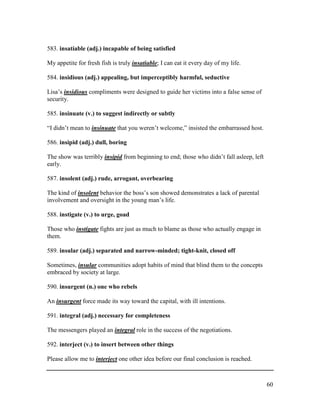 60
583. insatiable (adj.) incapable of being satisfied
My appetite for fresh fish is truly insatiable; I can eat it every day of my life.
584. insidious (adj.) appealing, but imperceptibly harmful, seductive
Lisa’s insidious compliments were designed to guide her victims into a false sense of
security.
585. insinuate (v.) to suggest indirectly or subtly
“I didn’t mean to insinuate that you weren’t welcome,” insisted the embarrassed host.
586. insipid (adj.) dull, boring
The show was terribly insipid from beginning to end; those who didn’t fall asleep, left
early.
587. insolent (adj.) rude, arrogant, overbearing
The kind of insolent behavior the boss’s son showed demonstrates a lack of parental
involvement and oversight in the young man’s life.
588. instigate (v.) to urge, goad
Those who instigate fights are just as much to blame as those who actually engage in
them.
589. insular (adj.) separated and narrow-minded; tight-knit, closed off
Sometimes, insular communities adopt habits of mind that blind them to the concepts
embraced by society at large.
590. insurgent (n.) one who rebels
An insurgent force made its way toward the capital, with ill intentions.
591. integral (adj.) necessary for completeness
The messengers played an integral role in the success of the negotiations.
592. interject (v.) to insert between other things
Please allow me to interject one other idea before our final conclusion is reached.
 