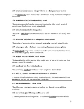 61
593. interlocutor (n.) someone who participates in a dialogue or conversation
As one interlocutor said to another, “Let’s maintain our civility at all times during these
discussions.”
594. interminable (adj.) without possibility of end
The questioning mind of men has been an attribute that has aided in their technical
evolution and therefore must remain interminable.
595. intimation (n.) an indirect suggestion
The coach’s intimation was that his team would rally and defeat their arch enemy in the
end.
596. intractable (adj.) difficult to manipulate, unmanageable
The conduct of testosterone-driven athletes is intractable, especially after a big win.
597. intransigent (adj.) refusing to compromise, often on an extreme opinion
The intransigent young woman said she was entitled to the house, the furniture, the car,
the boat, and every penny in their joint account.
598. intrepid (adj.) brave in the face of danger
The intrepid soldier said he was just doing his job when he braved the bullets and flame
throwers to save his comrades.
599. inundate (v.) to flood with abundance
“I’m completely inundated with house work!” complained the new bride.
600. inure (v.) to cause one to become accustomed or acclimated
After a life time of living in the squalor of extreme poverty, Jason and his sister became
inured to it, and later saw it as normal and even proper.
601. invective (n.) an angry verbal attack
The officer's use of invectives against an insolent, very drunk driver earned him a
reprimand.
602. inveterate (adj.) stubbornly established by habit
After four years of serious college work, I'd become an inveterate studier and thinker.
 