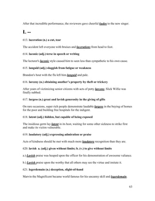 63
After that incredible performance, the reviewers gave cheerful kudos to the new singer.
L --
613. laceration (n.) a cut, tear
The accident left everyone with bruises and lacerations from head to foot.
614. laconic (adj.) terse in speech or writing
The lecturer's laconic style caused him to seen less than sympathetic to his own cause.
615. languid (adj.) sluggish from fatigue or weakness
Brandon's bout with the flu left him languid and pale.
616. larceny (n.) obtaining another’s property by theft or trickery
After years of victimizing senior citizens with acts of petty larceny, Slick Willie was
finally nabbed.
617. largess (n.) great and lavish generosity in the giving of gifts
On rare occasions, super rich people demonstrate laudable largess in the buying of homes
for the poor and building free hospitals for the indigent.
618. latent (adj.) hidden, but capable of being exposed
The insidious germ lay latent in its host, waiting for some other sickness to strike first
and make its victim vulnerable.
619. laudatory (adj.) expressing admiration or praise
Acts of kindness should be met with much more laudatory recognition than they are.
620. lavish a. (adj.) given without limits; b. (v.) to give without limits
a.) Lavish praise was heaped upon the officer for his demonstration of awesome valiance.
b.) Lavish praise upon the worthy that all others may see the virtue and imitate it.
621. legerdemain (n.) deception, slight-of-hand
Marvin the Magnificent became world famous for his uncanny skill and legerdemain.
 