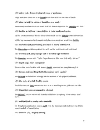 64
622. lenient (adj.) demonstrating tolerance or gentleness
Judge merciless chose not to be lenient in the least with the ten-time offender.
623. lethargic (adj.) in a state of sluggishness or apathy
The summer sun in Florida will make even the zestiest exerciser fell lethargic and tired.
624. liability a. (n.) legal responsibility; b. (n.) a handicap, burden
a.) The court determined that the driver of the truck had the liability for the blown tires.
b.) Having unconcerned and undedicated players on any team would be a liability.
625. libertarian (adj.) advocating principles of liberty and free will
The libertarian candidate spoke of free will and the volition of each individual.
626. licentious (adj.) displaying a lack of moral or legal restraints
The licentious woman said, "Hello, Sugar Pumpkin. Has your little wifey left yet?"
627. limpid (adj.) clear, transparent
The so-called zero-fat skim milk was so limpid, you could see straight through it.
628. linchpin (n.) something that holds separate parts together
The linchpin in the defense strategy was the absence of any physical evidence.
629. lithe (adj.) graceful, flexible, supple
The ballet dancers' lithe movements were akin to watching swans glide over the lake.
630. litigant (n.) someone engaged in a lawsuit
The litigant's lawyer warned her that she could loose everything if her witness didn't
show.
631. lucid (adj.) clear, easily understandable
Dr. Bringham's explanation was so lucid, even the freshmen med students were able to
grasp it and all of its subtleties.
632. luminous (adj.) brightly shining
 