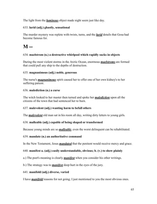 65
The light from the luminous object made night seem just like day.
633. lurid (adj.) ghastly, sensational
The murder mystery was replete with twists, turns, and the lurid details that Gosa had
become famous for.
M --
634. maelstrom (n.) a destructive whirlpool which rapidly sucks in objects
During the most violent storms in the Arctic Ocean, enormous maelstroms are formed
that could pull any ship to the depths of destruction.
635. magnanimous (adj.) noble, generous
The nurse's magnanimous spirit caused her to offer one of her own kidney's to her
suffering patient.
636. malediction (n.) a curse
The witch looked to her master then turned and spoke her malediction upon all the
citizens of the town that had sentenced her to burn.
637. malevolent (adj.) wanting harm to befall others
The malevolent old man sat in his room all day, writing dirty letters to young girls.
638. malleable (adj.) capable of being shaped or transformed
Because young minds are so malleable, even the worst delinquent can be rehabilitated.
639. mandate (n.) an authoritative command
In the New Testament, Jesus mandated that the penitent would receive mercy and grace.
640. manifest a. (adj.) easily understandable, obvious; b. (v.) to show plainly
a.) The poet's meaning is clearly manifest when you consider his other writings.
b.) The strategy was to manifest deep hurt in the eyes of the jury.
641. manifold (adj.) diverse, varied
I have manifold reasons for not going; I just mentioned to you the most obvious ones.
 