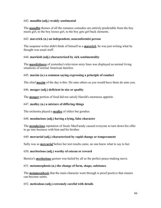 66
642. maudlin (adj.) weakly sentimental
The maudlin themes of all the romance comedies are entirely predictable from the boy
meets girl, to the boy looses girl, to the boy gets girl back elements.
643. maverick (n.) an independent, nonconformist person
The suspense writer didn't think of himself as a maverick; he was just writing what he
thought was usual stuff.
644. mawkish (adj.) characterized by sick sentimentality
The mawkishness of yesterday's television story lines was displayed as normal living
situations of normal American families.
645. maxim (n.) a common saying expressing a principle of conduct
The chief maxim of the day is this: Do unto others as you would have them do unto you.
646. meager (adj.) deficient in size or quality
The meager portion of food did not satisfy Harold's enormous appetite.
647. medley (n.) a mixture of differing things
The orchestra played a medley of oldies but goodies.
648. mendacious (adj.) having a lying, false character
The mendacious reputation of Snake MacFarady caused everyone to turn down his offer
to go into business with him and his brother.
649. mercurial (adj.) characterized by rapid change or temperament
Sally was so mercurial before her test results came, no one knew what to say to her.
650. meritorious (adj.) worthy of esteem or reward
Bernice's meritorious gesture was hailed by all as the perfect peace-making move.
651. metamorphosis (n.) the change of form, shape, substance
The metamorphosis that the main character went through is proof positive that sinners
can become saints.
652. meticulous (adj.) extremely careful with details
 