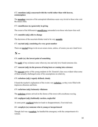 68
672. mundane (adj.) concerned with the world rather than with heaven,
commonplace
The mundane concerns of the uninspired oftentimes seem very trivial to those who visit
the muses often.
673. munificence (n.) generosity in giving
The extent of the billionaire's munificence astounded even those who knew him well.
674. mutable (adj.) able to change
The decisions of the uncertain thinker tend to be very mutable.
675. myriad (adj.) consisting of a very great number
There are myriad things to do on an ocean cruise, unless, of course you are a land lover.
N --
676. nadir (n.) the lowest point of something
The nadir of my existence came when my one and only love found someone else.
677. nascent (adj.) in the process of being born or coming into existence
The nascent genius of the young students in Dr. Einstein's class was evident when some
of them actually challenged some of his assumptions on relativity.
678. nebulous (adj.) vaguely defined, cloudy
I found the teacher's explanation of the events very nebulous, as they were filled with
imprecise allusions and hints.
679. nefarious (adj.) heinously villainous
The nefarious pirates arrived on the shores of the town with crossbones waving.
680. negligent (adj.) habitually careless, neglectful
At some point, negligent behavior leads to disappointment, if not total ruin.
681. neophyte (n.) someone who is young or inexperienced
Though Joel was a neophyte, he handled the emergency with the comportment of a
veteran.
 