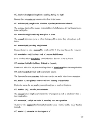 69
682. nocturnal (adj.) relating to or occurring during the night
Because bats are nocturnal creatures, they live for the moon.
683. noisome (adj.) unpleasant, offensive, especially to the sense of smell
The noisome stench of the carcass permeated the whole building, driving the employees
to the parking lot.
684. nomadic (adj.) wandering from place to place
The nomadic tribesmen move so often, it's impossible to know their whereabouts at all
times.
685. nominal (adj.) trifling, insignificant
Because there was only a nominal fee involved, Mr. T. Wad paid the cost for everyone.
686. nonchalant (adj.) having a lack of concern, indifference
I was shocked at how nonchalant Jennifer handled the news of her expulsion.
687. nondescript (adj.) lacking a distinctive character
Undercover detectives are pros at coming across as nondescript observers and passersby.
688. notorious (adj.) widely and unfavorably known
The fraternity became notorious for its crazy parties and weird inductions ceremonies.
689. novice (n.) a beginner, someone without training or experience
During the game, the novice players contributed just as much as the others.
690. noxious (adj.) harmful, unwholesome
The noxious fumes simply overwhelmed the investigators as well as all others within a
two-block radius.
691. nuance (n.) a slight variation in meaning, tone, or expression
There was but a nuance of difference between the shade I wanted and the shade they had
in stock.
692. nurture (v.) to assist the development of
 