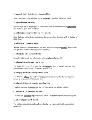 7
53. agnostic (adj.) doubting the existence of God
Joey’s parents are very religious, but he is agnostic, searching for greater proof.
54. agriculture (n.) farming
It was a huge step in the progress of civilization when tribesmen turned to agriculture
and started to grow their own food.
55. aisle (n.) a passageway between rows of seats
Once the bride got inside the auditorium, she moon-walked down the aisle to the beat of
Billie Jean.
56. alacrity (n.) eagerness, speed
When Kevin’s dad asked him to cut the grass, he did it with great alacrity; because, the
new girl next door was standing outside watching.
57. alias (n.) a false name or identity
Samuel tried to sneak into a frat party, using an alias and a fake ID.
58. allay (v.) to soothe, ease , put to rest
The police chief gave a fiery speech to try to allay the fears of his officers when they
learned of the escape of the city’s worst nemesis ever.
59. allege (v.) to assert, usually without proof
The detective alleged that Carl was the perpetrator; however, after the investigation
turned up no evidence, Carl was set free.
60. alleviate (v.) to relieve, make more bearable
This information will alleviate the fears of the soldiers, but only for a while.
61. allocate (v.) to distribute, set aside
The president allocated 25 percent of the nation’s budget to improve the school system.
62. aloof (adj.) reserved, distant
The brilliant scientist seemed so aloof, when he was preoccupied with astronomical
equations.
 
