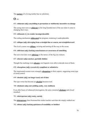 70
The nurture of a loving mother has no substitute.
O --
693. obdurate (adj.) unyielding to persuasion or stubbornly insensitive to change
The young men were as obdurate as the long bearded men of the sea when it came to
changing their ways.
694. obfuscate (v.) to render incomprehensible
The coding mechanism obfuscated the program, rendering it undecipherable.
695. oblique (adj.) diverging from a straight line or course, not straightforward
The river's course was oblique, twisting and turning all the way to the ocean.
696. oblivious (adj.) lacking consciousness or awareness of something
The naive travelers were oblivious to the tactics of the big city slickers.
697. obscure (adj.) unclear, partially hidden
Thought the markings were obscure, our linguists were able to decode most of them.
698. obsequious (adj.) excessively compliant or submissive
The imprisoned women were strangely obsequious to their captors, suggesting some type
of mind control.
699. obsolete (adj.) no longer used, out of date
The type writer has become an obsolete business tool.
700. obstinate (adj.) not yielding easily, very stubborn
Even after hours of enhanced interrogation, the spies remained obstinate and closed
mouthed.
701. obstreperous (adj.) noisy, unruly
The obstreperous class frustrated the rookie teacher such that she simply walked out.
702. obtuse (adj.) lacking quickness of sensibility or intellect
 