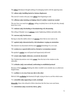 71
The obtuse ball players thought nothing of exchanging insults with the opposing team.
703. odious (adj.) instilling hatred or intense displeasure
The convict's words to the jury were odious from beginning to end.
704. officious (adj.) insisting on helping when it's neither wanted nor needed
The new boss was much too officious, telling everybody how to do the jobs they already
knew how to do.
705. ominous (adj.) foreboding or foreshadowing evil; threatening
The rolling of thunder was an ominous sound, frightening children and adults alike.
706. onerous (adj.) burdensome
Having to clean the stables alone is an onerous chore that no one wants to do.
707. opulent (adj.) characterized by rich abundance verging on ostentation
The mansion was decorated with the most opulent furnishings I've ever seen.
708. oration (n.) a speech delivered in a formal or ceremonious manner
The speaker's oration was well paced and loquaciously delivered.
709. ornate (adj.) highly elaborate, excessively decorated
The Yuletide decorations were truly ornate, from the tree to the windows to the
sidewalks.
710. orthodox (adj.) conventional, conforming to established protocol
Because of their orthodox thinking the elders wouldn't even consider any so-called new
fangled ideas.
711. oscillate (v.) to sway from one side to the other
Melvin's little oscillating fan hummed all night, trying its best to cool the whole room.
712. ostensible (adj.) appearing as such, seemingly
Ostensibly, those who refused to follow directions the first time were sent home.
713. ostentatious (adj.) excessively showy, glitzy
 