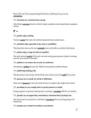 72
Most of the out of town guests thought the hostess's flamboyant way was too
ostentatious.
714. ostracism (n.) exclusion from a group
After Brad's ostracism from his club, he simply wandered around regretting his egregious
actions.
P --
715. pacific (adj.) soothing
Trying to pacify both sides, the mediator proposed many compromises.
716. palatable (adj.) agreeable to the taste or sensibilities
That chocolate cake was the most palatable item on the table, even better than the pie.
717. palette (adj.) a range of colors or qualities
The multi-national palette of the quilt was seen as the greatest gesture of peace, soothing
even the most ardent of attendees.
718. palliate (v.) to reduce the severity of, ameliorate
Attempting to palliate the pain, Dr. Melcott increased the morphine dosage.
719. pallid (adj.) lacking color
The decorations were unique, but the bland color choices were a bit pallid for my taste.
720. panacea (n.) a remedy for all ills or difficulties
There are no panaceas in the real world; however, an apple a day might be the closest.
721. paradigm (n.) an example that is a perfect pattern or model
Using computers as primary teaching tools is certainly a paradigm shift for our teachers.
722. paradox (n.) an apparently contradictory statement that is perhaps true
The notion time travel presents a multitude of paradoxes that are just beginning to be
understood.
723. paragon (n.) a model of excellence or perfection
 