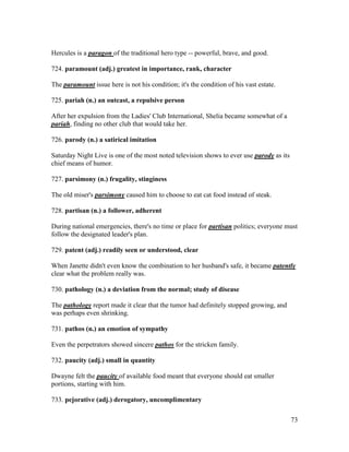 73
Hercules is a paragon of the traditional hero type -- powerful, brave, and good.
724. paramount (adj.) greatest in importance, rank, character
The paramount issue here is not his condition; it's the condition of his vast estate.
725. pariah (n.) an outcast, a repulsive person
After her expulsion from the Ladies' Club International, Shelia became somewhat of a
pariah, finding no other club that would take her.
726. parody (n.) a satirical imitation
Saturday Night Live is one of the most noted television shows to ever use parody as its
chief means of humor.
727. parsimony (n.) frugality, stinginess
The old miser's parsimony caused him to choose to eat cat food instead of steak.
728. partisan (n.) a follower, adherent
During national emergencies, there's no time or place for partisan politics; everyone must
follow the designated leader's plan.
729. patent (adj.) readily seen or understood, clear
When Janette didn't even know the combination to her husband's safe, it became patently
clear what the problem really was.
730. pathology (n.) a deviation from the normal; study of disease
The pathology report made it clear that the tumor had definitely stopped growing, and
was perhaps even shrinking.
731. pathos (n.) an emotion of sympathy
Even the perpetrators showed sincere pathos for the stricken family.
732. paucity (adj.) small in quantity
Dwayne felt the paucity of available food meant that everyone should eat smaller
portions, starting with him.
733. pejorative (adj.) derogatory, uncomplimentary
 