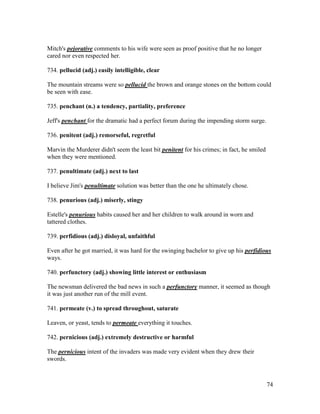 74
Mitch's pejorative comments to his wife were seen as proof positive that he no longer
cared nor even respected her.
734. pellucid (adj.) easily intelligible, clear
The mountain streams were so pellucid the brown and orange stones on the bottom could
be seen with ease.
735. penchant (n.) a tendency, partiality, preference
Jeff's penchant for the dramatic had a perfect forum during the impending storm surge.
736. penitent (adj.) remorseful, regretful
Marvin the Murderer didn't seem the least bit penitent for his crimes; in fact, he smiled
when they were mentioned.
737. penultimate (adj.) next to last
I believe Jim's penultimate solution was better than the one he ultimately chose.
738. penurious (adj.) miserly, stingy
Estelle's penurious habits caused her and her children to walk around in worn and
tattered clothes.
739. perfidious (adj.) disloyal, unfaithful
Even after he got married, it was hard for the swinging bachelor to give up his perfidious
ways.
740. perfunctory (adj.) showing little interest or enthusiasm
The newsman delivered the bad news in such a perfunctory manner, it seemed as though
it was just another run of the mill event.
741. permeate (v.) to spread throughout, saturate
Leaven, or yeast, tends to permeate everything it touches.
742. pernicious (adj.) extremely destructive or harmful
The pernicious intent of the invaders was made very evident when they drew their
swords.
 