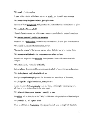 75
743. perplex (v.) to confuse
A good military leader will always attempt to perplex his foes with some strategy.
744. perspicacity (adj.) shrewdness, perceptiveness
Because of Will's perspicacity, he figured out the problem before it had a chance to grow.
745. pert (adj.) flippant, bold
I thought Betty's manner was a bit too pert, as she responded to her mother's questions.
746. pertinacious (adj.) stubbornly persistent
The twins had a pertinacious spirit that drove them to stick to their guns no matter what.
747. perusal (n.) a careful examination, review
After careful perusal of the layouts, we saw where the leaks had to be coming from.
748. pervasive (adj.) having the tendency to spread throughout
The airborne plague became pervasive throughout the countryside, once the winds
changed.
749. petulance (n.) rudeness, irritability
Such petulance demonstrated by anyone suggests a lack of respect for age and position.
750. philanthropic (adj.) charitable, giving
The Tycoon's philanthropic gesture fed thousands and housed tens of thousands.
751. phlegmatic (adj.) uninterested, unresponsive
Monica became wholly phlegmatic when she found out their play wasn't going to be
televised or even written about in the local paper.
752. pillage (v.) to seize or plunder, especially in war
The pillage left in the wake of the Viking's raid left the village destitute of food and gold.
753. pinnacle (n.) the highest point
When an athlete is at the pinnacle of his career, his skill level is simply off the charts.
 