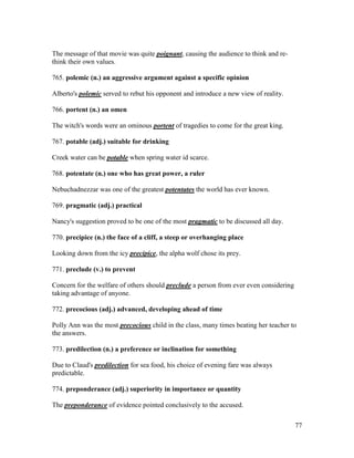77
The message of that movie was quite poignant, causing the audience to think and re-
think their own values.
765. polemic (n.) an aggressive argument against a specific opinion
Alberto's polemic served to rebut his opponent and introduce a new view of reality.
766. portent (n.) an omen
The witch's words were an ominous portent of tragedies to come for the great king.
767. potable (adj.) suitable for drinking
Creek water can be potable when spring water id scarce.
768. potentate (n.) one who has great power, a ruler
Nebuchadnezzar was one of the greatest potentates the world has ever known.
769. pragmatic (adj.) practical
Nancy's suggestion proved to be one of the most pragmatic to be discussed all day.
770. precipice (n.) the face of a cliff, a steep or overhanging place
Looking down from the icy precipice, the alpha wolf chose its prey.
771. preclude (v.) to prevent
Concern for the welfare of others should preclude a person from ever even considering
taking advantage of anyone.
772. precocious (adj.) advanced, developing ahead of time
Polly Ann was the most precocious child in the class, many times beating her teacher to
the answers.
773. predilection (n.) a preference or inclination for something
Due to Claud's predilection for sea food, his choice of evening fare was always
predictable.
774. preponderance (adj.) superiority in importance or quantity
The preponderance of evidence pointed conclusively to the accused.
 