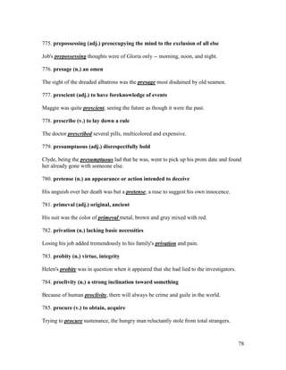 78
775. prepossessing (adj.) preoccupying the mind to the exclusion of all else
Job's prepossessing thoughts were of Gloria only -- morning, noon, and night.
776. presage (n.) an omen
The sight of the dreaded albatross was the presage most disdained by old seamen.
777. prescient (adj.) to have foreknowledge of events
Maggie was quite prescient, seeing the future as though it were the past.
778. prescribe (v.) to lay down a rule
The doctor prescribed several pills, multicolored and expensive.
779. presumptuous (adj.) disrespectfully bold
Clyde, being the presumptuous lad that he was, went to pick up his prom date and found
her already gone with someone else.
780. pretense (n.) an appearance or action intended to deceive
His anguish over her death was but a pretense, a ruse to suggest his own innocence.
781. primeval (adj.) original, ancient
His suit was the color of primeval metal, brown and gray mixed with red.
782. privation (n.) lacking basic necessities
Losing his job added tremendously to his family's privation and pain.
783. probity (n.) virtue, integrity
Helen's probity was in question when it appeared that she had lied to the investigators.
784. proclivity (n.) a strong inclination toward something
Because of human proclivity, there will always be crime and guile in the world.
785. procure (v.) to obtain, acquire
Trying to procure sustenance, the hungry man reluctantly stole from total strangers.
 