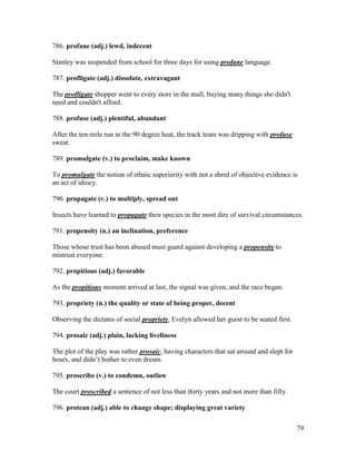 79
786. profane (adj.) lewd, indecent
Stanley was suspended from school for three days for using profane language.
787. profligate (adj.) dissolute, extravagant
The profligate shopper went to every store in the mall, buying many things she didn't
need and couldn't afford.
788. profuse (adj.) plentiful, abundant
After the ten-mile run in the 90 degree heat, the track team was dripping with profuse
sweat.
789. promulgate (v.) to proclaim, make known
To promulgate the notion of ethnic superiority with not a shred of objective evidence is
an act of idiocy.
790. propagate (v.) to multiply, spread out
Insects have learned to propagate their species in the most dire of survival circumstances.
791. propensity (n.) an inclination, preference
Those whose trust has been abused must guard against developing a propensity to
mistrust everyone.
792. propitious (adj.) favorable
As the propitious moment arrived at last, the signal was given, and the race began.
793. propriety (n.) the quality or state of being proper, decent
Observing the dictates of social propriety, Evelyn allowed her guest to be seated first.
794. prosaic (adj.) plain, lacking liveliness
The plot of the play was rather prosaic, having characters that sat around and slept for
hours, and didn’t bother to even dream.
795. proscribe (v.) to condemn, outlaw
The court proscribed a sentence of not less than thirty years and not more than fifty.
796. protean (adj.) able to change shape; displaying great variety
 