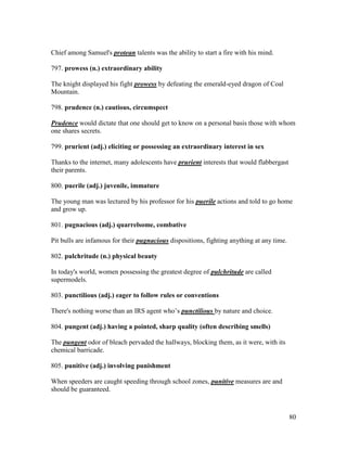 80
Chief among Samuel's protean talents was the ability to start a fire with his mind.
797. prowess (n.) extraordinary ability
The knight displayed his fight prowess by defeating the emerald-eyed dragon of Coal
Mountain.
798. prudence (n.) cautious, circumspect
Prudence would dictate that one should get to know on a personal basis those with whom
one shares secrets.
799. prurient (adj.) eliciting or possessing an extraordinary interest in sex
Thanks to the internet, many adolescents have prurient interests that would flabbergast
their parents.
800. puerile (adj.) juvenile, immature
The young man was lectured by his professor for his puerile actions and told to go home
and grow up.
801. pugnacious (adj.) quarrelsome, combative
Pit bulls are infamous for their pugnacious dispositions, fighting anything at any time.
802. pulchritude (n.) physical beauty
In today's world, women possessing the greatest degree of pulchritude are called
supermodels.
803. punctilious (adj.) eager to follow rules or conventions
There's nothing worse than an IRS agent who’s punctilious by nature and choice.
804. pungent (adj.) having a pointed, sharp quality (often describing smells)
The pungent odor of bleach pervaded the hallways, blocking them, as it were, with its
chemical barricade.
805. punitive (adj.) involving punishment
When speeders are caught speeding through school zones, punitive measures are and
should be guaranteed.
 