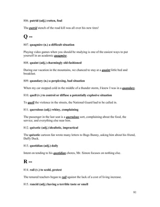 81
806. putrid (adj.) rotten, foul
The putrid stench of the road kill was all over his new tires!
Q --
807. quagmire (n.) a difficult situation
Playing video games when you should be studying is one of the easiest ways to put
yourself in an academic quagmire.
808. quaint (adj.) charmingly old-fashioned
During our vacation in the mountains, we chanced to stay at a quaint little bed and
breakfast.
809. quandary (n.) a perplexing, bad situation
When my car stopped cold in the middle of a thunder storm, I knew I was in a quandary.
810. quell (v.) to control or diffuse a potentially explosive situation
To quell the violence in the streets, the National Guard had to be called in.
811. querulous (adj.) whiny, complaining
The passenger in the last seat is a querulous sort, complaining about the food, the
service, and everything else near him.
812. quixotic (adj.) idealistic, impractical
The quixotic cartoon fan wrote many letters to Bugs Bunny, asking him about his friend,
Daffy Duck.
813. quotidian (adj.) daily
Intent on tending to his quotidian chores, Mr. Simon focuses on nothing else.
R --
814. rail (v.) to scold, protest
The tenured teachers began to rail against the lack of a cost of living increase.
815. rancid (adj.) having a terrible taste or smell
 