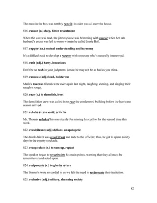 82
The meat in the box was terribly rancid; its odor was all over the house.
816. rancor (n.) deep, bitter resentment
When the will was read, the jilted spouse was brimming with rancor when her late
husband's estate was left to some woman he called Jessie Bell.
817. rapport (n.) mutual understanding and harmony
It's a difficult task to develop a rapport with someone who’s naturally introverted.
818. rash (adj.) hasty, incautious
Don't be so rash in your judgment, Jonas; he may not be as bad as you think.
819. raucous (adj.) loud, boisterous
Maria's raucous friends were over again last night, laughing, cursing, and singing their
naughty songs.
820. raze (v.) to demolish, level
The demolition crew was called in to raze the condemned building before the hurricane
season arrived.
821. rebuke (v.) to scold, criticize
Mr. Thomas rebuked his son sharply for missing his curfew for the second time this
week.
822. recalcitrant (adj.) defiant, unapologetic
The drunk driver was recalcitrant and rude to the officers; thus, he got to spend ninety
days in the county stockade.
823. recapitulate (v.) to sum up, repeat
The speaker began to recapitulate his main points, warning that they all must be
remembered and acted upon.
824. reciprocate (v.) to give in return
The Bonner's were so cordial to us we felt the need to reciprocate their invitation.
825. reclusive (adj.) solitary, shunning society
 