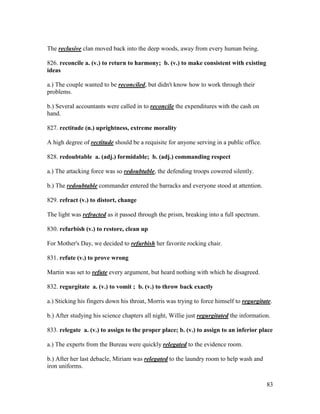 83
The reclusive clan moved back into the deep woods, away from every human being.
826. reconcile a. (v.) to return to harmony; b. (v.) to make consistent with existing
ideas
a.) The couple wanted to be reconciled, but didn't know how to work through their
problems.
b.) Several accountants were called in to reconcile the expenditures with the cash on
hand.
827. rectitude (n.) uprightness, extreme morality
A high degree of rectitude should be a requisite for anyone serving in a public office.
828. redoubtable a. (adj.) formidable; b. (adj.) commanding respect
a.) The attacking force was so redoubtable, the defending troops cowered silently.
b.) The redoubtable commander entered the barracks and everyone stood at attention.
829. refract (v.) to distort, change
The light was refracted as it passed through the prism, breaking into a full spectrum.
830. refurbish (v.) to restore, clean up
For Mother's Day, we decided to refurbish her favorite rocking chair.
831. refute (v.) to prove wrong
Martin was set to refute every argument, but heard nothing with which he disagreed.
832. regurgitate a. (v.) to vomit ; b. (v.) to throw back exactly
a.) Sticking his fingers down his throat, Morris was trying to force himself to regurgitate.
b.) After studying his science chapters all night, Willie just regurgitated the information.
833. relegate a. (v.) to assign to the proper place; b. (v.) to assign to an inferior place
a.) The experts from the Bureau were quickly relegated to the evidence room.
b.) After her last debacle, Miriam was relegated to the laundry room to help wash and
iron uniforms.
 