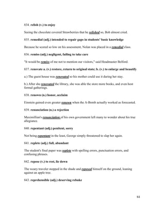 84
834. relish (v.) to enjoy
Seeing the chocolate covered Strawberries that he relished so, Bob almost cried.
835. remedial (adj.) intended to repair gaps in students’ basic knowledge
Because he scored so low on his assessment, Nolan was placed in a remedial class.
836. remiss (adj.) negligent, failing to take care
"It would be remiss of me not to mention our visitors," said Headmaster Belford.
837. renovate a. (v.) restore, return to original state; b. (v.) to enlarge and beautify
a.) The guest house was renovated so his mother could use it during her stay.
b.) After she renovated the library, she was able the store more books, and even host
formal gatherings.
838. renown (n.) honor, acclaim
Einstein gained even greater renown when the A-Bomb actually worked as forecasted.
839. renunciation (n.) a rejection
Maximillian's renunciation of his own government left many to wonder about his true
allegiance.
840. repentant (adj.) penitent, sorry
Not being repentant in the least, George simply threatened to slap her again.
841. replete (adj.) full, abundant
The student's final paper was replete with spelling errors, punctuation errors, and
confusing phrases.
842. repose (v.) to rest, lie down
The weary traveler stopped in the shade and reposed himself on the ground, leaning
against an apple tree.
843. reprehensible (adj.) deserving rebuke
 