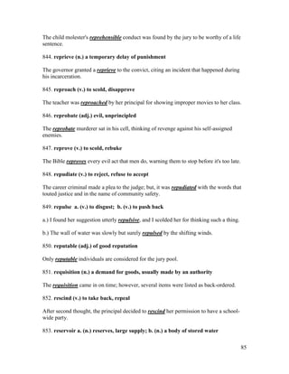 85
The child molester's reprehensible conduct was found by the jury to be worthy of a life
sentence.
844. reprieve (n.) a temporary delay of punishment
The governor granted a reprieve to the convict, citing an incident that happened during
his incarceration.
845. reproach (v.) to scold, disapprove
The teacher was reproached by her principal for showing improper movies to her class.
846. reprobate (adj.) evil, unprincipled
The reprobate murderer sat in his cell, thinking of revenge against his self-assigned
enemies.
847. reprove (v.) to scold, rebuke
The Bible reproves every evil act that men do, warning them to stop before it's too late.
848. repudiate (v.) to reject, refuse to accept
The career criminal made a plea to the judge; but, it was repudiated with the words that
touted justice and in the name of community safety.
849. repulse a. (v.) to disgust; b. (v.) to push back
a.) I found her suggestion utterly repulsive, and I scolded her for thinking such a thing.
b.) The wall of water was slowly but surely repulsed by the shifting winds.
850. reputable (adj.) of good reputation
Only reputable individuals are considered for the jury pool.
851. requisition (n.) a demand for goods, usually made by an authority
The requisition came in on time; however, several items were listed as back-ordered.
852. rescind (v.) to take back, repeal
After second thought, the principal decided to rescind her permission to have a school-
wide party.
853. reservoir a. (n.) reserves, large supply; b. (n.) a body of stored water
 