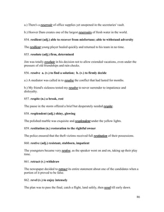 86
a.) There's a reservoir of office supplies yet unopened in the secretaries' vault.
b.) Hoover Dam creates one of the largest reservoirs of fresh water in the world.
854. resilient (adj.) able to recover from misfortune; able to withstand adversity
The resilient young player healed quickly and returned to his team in no time.
855. resolute (adj.) firm, determined
Jim was totally resolute in his decision not to allow extended vacations, even under the
pressure of old friendships and rain checks.
856. resolve a. (v.) to find a solution; b. (v.) to firmly decide
a.) A mediator was called in to resolve the conflict that had lasted for months.
b.) My friend's sickness tested my resolve to never surrender to impatience and
disloyalty.
857. respite (n.) a break, rest
The pause in the storm offered a brief but desperately needed respite.
858. resplendent (adj.) shiny, glowing
The polished marble was exquisite and resplendent under the yellow lights.
859. restitution (n.) restoration to the rightful owner
The police ensured that the theft victims received full restitution of their possessions.
860. restive (adj.) resistant, stubborn, impatient
The youngsters became very restive, as the speaker went on and on, taking up their play
time.
861. retract (v.) withdraw
The newspaper decided to retract its entire statement about one of the candidates when a
portion of it proved to be false.
862. revel (v.) to enjoy intensely
The plan was to pass the final, catch a flight, land safely, then revel till early dawn.
 