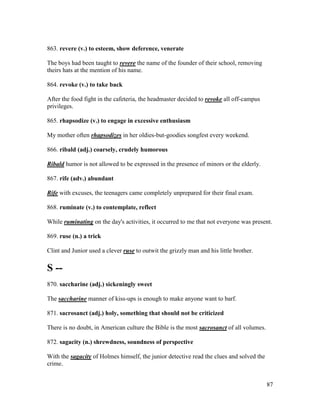 87
863. revere (v.) to esteem, show deference, venerate
The boys had been taught to revere the name of the founder of their school, removing
theirs hats at the mention of his name.
864. revoke (v.) to take back
After the food fight in the cafeteria, the headmaster decided to revoke all off-campus
privileges.
865. rhapsodize (v.) to engage in excessive enthusiasm
My mother often rhapsodizes in her oldies-but-goodies songfest every weekend.
866. ribald (adj.) coarsely, crudely humorous
Ribald humor is not allowed to be expressed in the presence of minors or the elderly.
867. rife (adv.) abundant
Rife with excuses, the teenagers came completely unprepared for their final exam.
868. ruminate (v.) to contemplate, reflect
While ruminating on the day's activities, it occurred to me that not everyone was present.
869. ruse (n.) a trick
Clint and Junior used a clever ruse to outwit the grizzly man and his little brother.
S --
870. saccharine (adj.) sickeningly sweet
The saccharine manner of kiss-ups is enough to make anyone want to barf.
871. sacrosanct (adj.) holy, something that should not be criticized
There is no doubt, in American culture the Bible is the most sacrosanct of all volumes.
872. sagacity (n.) shrewdness, soundness of perspective
With the sagacity of Holmes himself, the junior detective read the clues and solved the
crime.
 