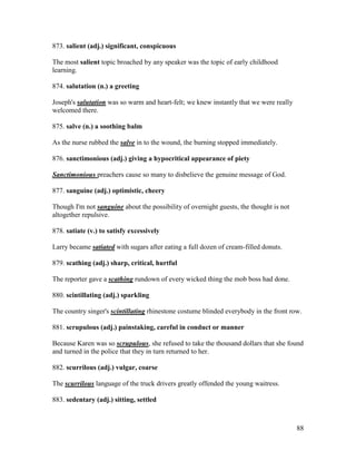88
873. salient (adj.) significant, conspicuous
The most salient topic broached by any speaker was the topic of early childhood
learning.
874. salutation (n.) a greeting
Joseph's salutation was so warm and heart-felt; we knew instantly that we were really
welcomed there.
875. salve (n.) a soothing balm
As the nurse rubbed the salve in to the wound, the burning stopped immediately.
876. sanctimonious (adj.) giving a hypocritical appearance of piety
Sanctimonious preachers cause so many to disbelieve the genuine message of God.
877. sanguine (adj.) optimistic, cheery
Though I'm not sanguine about the possibility of overnight guests, the thought is not
altogether repulsive.
878. satiate (v.) to satisfy excessively
Larry became satiated with sugars after eating a full dozen of cream-filled donuts.
879. scathing (adj.) sharp, critical, hurtful
The reporter gave a scathing rundown of every wicked thing the mob boss had done.
880. scintillating (adj.) sparkling
The country singer's scintillating rhinestone costume blinded everybody in the front row.
881. scrupulous (adj.) painstaking, careful in conduct or manner
Because Karen was so scrupulous, she refused to take the thousand dollars that she found
and turned in the police that they in turn returned to her.
882. scurrilous (adj.) vulgar, coarse
The scurrilous language of the truck drivers greatly offended the young waitress.
883. sedentary (adj.) sitting, settled
 