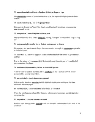 9
73. amorphous (adj.) without a fixed or definitive shape or type
The amorphous nature of gases causes them to be the unparalleled paragons of shape-
shifters.
74. anachronistic (adj.) out of its proper time
Dinosaurs in downtown West Palm Beach would certainly constitute a monumental
anachronistic event.
75. analgesic (n.) something that reduces pain
The injured athlete cried for his analgesic, saying, “The pain is unbearable. Stop it! Stop
it!”
76. analogous (adj.) similar to, so that an analogy can be drawn
Though they are not the same shape, the structure of a rectangle is analogous angle-wise
to that of a square.
77. anarchist (n.) one who opposes and wants to eliminate all forms of government
and law
True to the nature of every anarchist, Boris challenged the existence of every kind of
government on the planet.
78. anathema (n.) something cursed, a detestable person
“I never want to see that murderer. He is anathema to me -- cursed forever, he is!”
exclaimed the unforgiving widow.
79. anecdote (n.) a short, humorous account
Billy’s quaint Southern anecdote had his sophisticated hostess rolling on the floor,
breathless and teary-eyed.
80. anesthesia (n.) a substance that causes loss of sensation
When the pain became unbearable, the nurse administered a stronger anesthesia to the
operating site.
81. anguish (n.) extreme sadness, torment
Beatrice went through awful anguish when she was first confronted with the truth of her
condition.
 