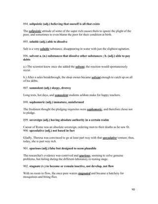 90
894. solipsistic (adj.) believing that oneself is all that exists
The solipsistic attitude of some of the super rich causes them to ignore the plight of the
poor, and sometimes to even blame the poor for their condition at birth.
895. soluble (adj.) able to dissolve
Salt is a very soluble substance, disappearing in water with just the slightest agitation.
896. solvent a. (n.) substances that dissolve other substances ; b. (adj.) able to pay
debts
a.) The scientist knew once she added the solvent, the reaction would spontaneously
occur.
b.) After a sales breakthrough, the shop owner became solvent enough to catch up on all
of his debts.
897. somnolent (adj.) sleepy, drowsy
Long tests, hot days, and somnolent students seldom make for happy teachers.
898. sophomoric (adj.) immature, uninformed
The freshmen thought the pledging requisites were sophomoric, and therefore chose not
to pledge.
899. sovereign (adj.) having absolute authority in a certain realm
Caesar of Rome was an absolute sovereign, ordering men to their deaths as he saw fit.
900. speculative (adj.) not based in fact
Gladly, Theresa was convinced to go at least part way with that speculative venture; thus,
today, she is part way rich.
901. spurious (adj.) false but designed to seem plausible
The researcher's evidence was contrived and spurious, seeming to solve genuine
problems, but failing during the different-laboratory re-testing stage.
902. stagnate (v.) to become or remain inactive, not develop, not flow
With no room to flow, the once pure waters stagnated and became a hatchery for
mosquitoes and biting flies.
 