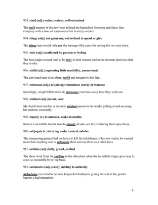 91
903. staid (adj.) sedate, serious, self-restrained
The staid manner of the new boss infused the heretofore footloose and fancy free
company with a dose of seriousness that it sorely needed.
904. stingy (adj.) not generous, not inclined to spend or give
The stingy man would only pay the teenager fifty cents for cutting his two-acre lawn.
905. stoic (adj.) unaffected by passion or feeling
The best judges around tend to be stoic in their manner and in the ultimate decisions that
they render.
906. stolid (adj.) expressing little sensibility, unemotional
The convicted men stood there, stolid and resigned to his fate.
907. strenuous (adj.) requiring tremendous energy or stamina
Seemingly, weight lifters must do strenuous exercises every time they work out.
908. strident (adj.) harsh, loud
My fourth hour teacher is the most strident person in the world, yelling at and accusing
her students constantly.
909. stupefy (v.) to astonish, make insensible
Ronica’s incredible talents tend to stupefy all who see her, rendering them speechless.
910. subjugate (v.) to bring under control, subdue
The conquering general had no desire to kill the inhabitants of his new realm; he wanted
more than anything else to subjugate them and use them as a labor force.
911. sublime (adj.) lofty, grand, exalted
The show went from the sublime to the ridiculous when the incredible singer gave way to
a not-so-incredible boys' rap band.
912. submissive (adj.) easily yielding to authority
Submissive men tend to become henpecked husbands, giving the rest of the gender
bearers a bad reputation.
 