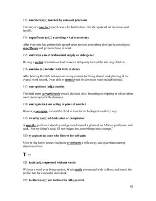 92
913. succinct (adj.) marked by compact precision
The mayor’s succinct speech was a bit hard to hear; for she spoke of tax increases and
layoffs.
914. superfluous (adj.) exceeding what is necessary
After everyone has gotten their agreed-upon portion, everything else can be considered
superfluous and given to those in need.
915. surfeit (n.) an overabundant supply or indulgence
Having a surfeit of nutritious food makes it obligatory to feed the starving children.
916. surmise (v.) to infer with little evidence
After hearing Harold's not-so-convincing reasons for being absent, and glancing at his
overall work record, I was able to surmise that his absences were indeed habitual.
917. surreptitious (adj.) stealthy
The thief crept surreptitiously toward the back door, intending on slipping in while others
were preoccupied with pleasures.
918. surrogate (n.) one acting in place of another
Brenda, a surrogate, carried the child to term for its biological mother, Lucy.
919. swarthy (adj.) of dark color or complexion
A swarthy gentlemen stood up and gestured toward a photo of an African gentleman, and
said, "For my father's sake, I'll not resign; but, some things must change."
920. sycophant (n.) one who flatters for self-gain
Most in-the-know bosses recognize sycophants a mile away, and give them cursory
attention at best.
T --
921. tacit (adj.) expressed without words
Without a word ever being spoken, Wade tacitly communed with LeBron, and tossed the
perfect lob for a monster slam dunk.
922. taciturn (adj.) not inclined to talk; peevish
 