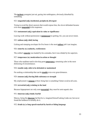 93
The taciturn youngster just sat, gazing into nothingness, obviously disturbed by
something.
923. tangential (adj.) incidental, peripheral, divergent
Trying to avoid the direct answers that would expose him, the clever defendant became
ever more tangential in his responses.
924. tantamount (adj.) equivalent in value or significance
Leaving work without permission is tantamount to quitting; for, you can never return.
925. tedious (adj.) dull, boring
Licking and stamping envelopes for five hours is the most tedious job I can imagine.
926. temerity (n.) audacity, recklessness
The soldier's temerity was lauded by his comrades, but it was chided by his superiors.
927. temperance (n.) moderation in action or thought
Those who meditate tend to develop great temperance, remaining calm in the most
distressing of circumstances.
928. tenable (adj.) able to be defended or maintained
I'm seeking a relationship that can be tenable even over great distances.
929. tenuous (adj.) having little substance or strength
My employment is tenuous at best; being late is something I better avoid at all costs.
930. terrestrial (adj.) relating to the land
Because hippopotami are only semi-terrestrial, they must be semi-aquatic also.
931. timorous (adj.) timid, fearful
Marcus, being the timorous lad that he is, imagined himself asking Linda out, but never
found the boldness to actually do it.
932. tirade (n.) a long speech marked by harsh or biting language
 