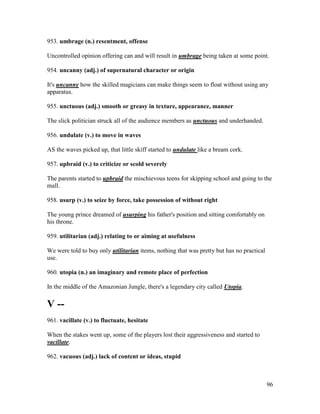 96
953. umbrage (n.) resentment, offense
Uncontrolled opinion offering can and will result in umbrage being taken at some point.
954. uncanny (adj.) of supernatural character or origin
It's uncanny how the skilled magicians can make things seem to float without using any
apparatus.
955. unctuous (adj.) smooth or greasy in texture, appearance, manner
The slick politician struck all of the audience members as unctuous and underhanded.
956. undulate (v.) to move in waves
AS the waves picked up, that little skiff started to undulate like a bream cork.
957. upbraid (v.) to criticize or scold severely
The parents started to upbraid the mischievous teens for skipping school and going to the
mall.
958. usurp (v.) to seize by force, take possession of without right
The young prince dreamed of usurping his father's position and sitting comfortably on
his throne.
959. utilitarian (adj.) relating to or aiming at usefulness
We were told to buy only utilitarian items, nothing that was pretty but has no practical
use.
960. utopia (n.) an imaginary and remote place of perfection
In the middle of the Amazonian Jungle, there's a legendary city called Utopia.
V --
961. vacillate (v.) to fluctuate, hesitate
When the stakes went up, some of the players lost their aggressiveness and started to
vacillate.
962. vacuous (adj.) lack of content or ideas, stupid
 