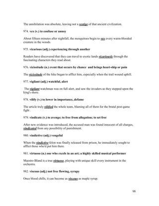 98
The annihilation was absolute, leaving not a vestige of that ancient civilization.
974. vex (v.) to confuse or annoy
About fifteen minutes after nightfall, the mosquitoes begin to vex every warm-blooded
creature in the woods.
975. vicarious (adj.) experiencing through another
Readers have discovered that they can travel to exotic lands vicariously through the
fascinating characters they read about.
976. vicissitude (n.) event that occurs by chance and brings heart-ship or pain
The vicissitude of the hike began to afflict him, especially when the trail wound uphill.
977. vigilant (adj.) watchful, alert
The vigilant watchman was on full alert, and saw the invaders as they stepped upon the
king's shore.
978. vilify (v.) to lower in importance, defame
The article truly vilified the whole team, blaming all of them for the brutal post-game
fight .
979. vindicate (v.) to avenge; to free from allegation; to set free
After new evidence was introduced, the accused man was found innocent of all charges,
vindicated from any possibility of punishment.
980. vindictive (adj.) vengeful
When the vindictive felon was finally released from prison, he immediately sought to
afflict those who'd put him there.
981. virtuoso (n.) one who excels in an art; a highly skilled musical performer
Maestro Bland is a true virtuoso, playing with unique skill every instrument in the
orchestra.
982. viscous (adj.) not free flowing, syrupy
Once blood chills, it can become as viscous as maple syrup.
 