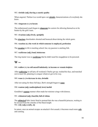 99
983. vitriolic (adj.) having a caustic quality
When angered, Thelma Lou would spew out vitriolic characterizations of everybody she
knew.
984. vituperate (v.) to berate
The embarrassed coach began to vituperate his seniors for allowing themselves to be
beaten by the girls' team.
985. vivacious (adj.) lively, sprightly
The vivacious cheerleaders shouted and bounced about during the whole game.
986. vocation (n.) the work in which someone is employed, profession
The vocation in life is teaching school; but, my passion is catching fish.
987. vociferous (adj.) loud, boisterous
The ring master was so vociferous that he didn't need his megaphone to be powered.
W --
988. wallow (v.) to roll oneself indolently; to become or remain helpless
After wallowing in self-pity all weekend, Charles got up, washed his face, and marched
out to meet life, planning to conquer whatever got in his way.
989. wane (v.) to decrease in size, dwindle
After not eating for three full days, Bert's strength began to wane.
990. wanton (adj.) undisciplined, lewd, lustful
Geraldine's wanton manner often made her minister cringe with distress.
991. whimsical (adj.) fanciful, full of whims
The whimsical little Annie liked to pretend that she was a beautiful princess, waiting to
be rescued from the clutches of the black knight.
992. wily (adj.) crafty, sly
In nature, once an animal escapes an attacker's first assault, it becomes much more wily
and cunning.
 