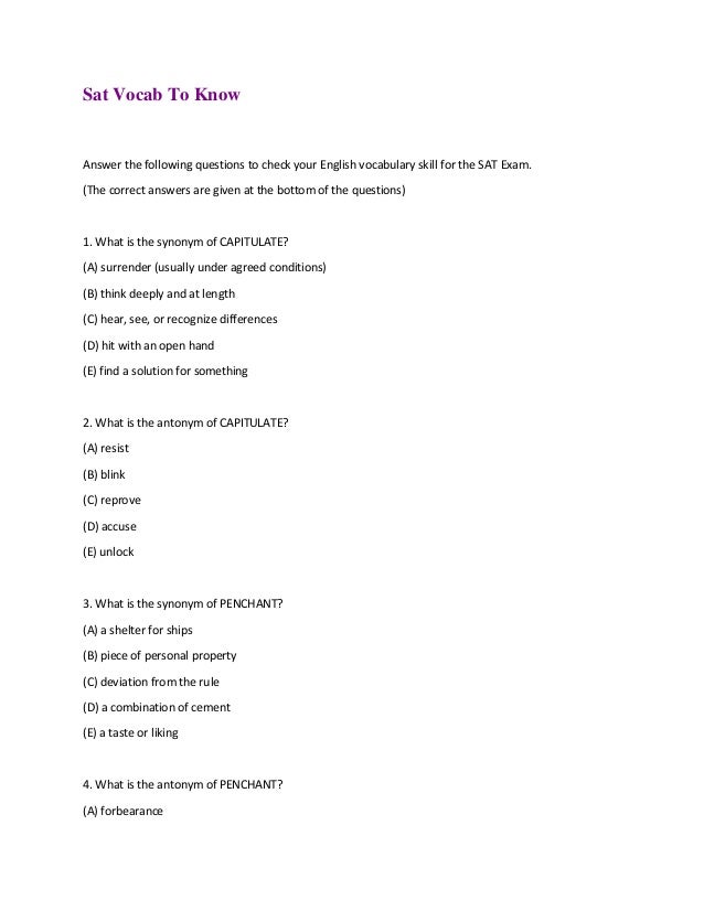 Sat Vocab To Know
Answer the following questions to check your English vocabulary skill for the SAT Exam.
(The correct answers are given at the bottom of the questions)
1. What is the synonym of CAPITULATE?
(A) surrender (usually under agreed conditions)
(B) think deeply and at length
(C) hear, see, or recognize differences
(D) hit with an open hand
(E) find a solution for something
2. What is the antonym of CAPITULATE?
(A) resist
(B) blink
(C) reprove
(D) accuse
(E) unlock
3. What is the synonym of PENCHANT?
(A) a shelter for ships
(B) piece of personal property
(C) deviation from the rule
(D) a combination of cement
(E) a taste or liking
4. What is the antonym of PENCHANT?
(A) forbearance
 