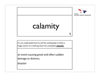 calamity
                                                             1

It is an understatement to call the earthquake in Chile a 
tragic event; it is nothing short of a complete calamity.



an event causing great and o:en sudden 
damage or distress;
disaster
 