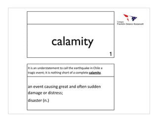 calamity
                                                             1

It is an understatement to call the earthquake in Chile a 
tragic event; it is nothing short of a complete calamity.



an event causing great and o:en sudden 
damage or distress;
disaster (n.)
 