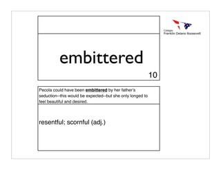 embittered
                                                            10
Pecola could have been embittered by her fatherʼs
seduction--this would be expected--but she only longed to
feel beautiful and desired.




resentful; scornful (adj.)
 