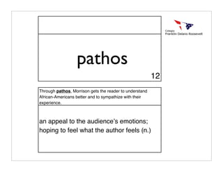 pathos
                                                         12
Through pathos, Morrison gets the reader to understand
African-Americans better and to sympathize with their
experience.



an appeal to the audienceʼs emotions;
hoping to feel what the author feels (n.)
 