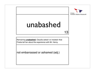 unabashed
                                                        13

Remaining unabashed, Claudia asked--or insisted--that
Frieda tell her about the experience with Mr. Henry.




not embarrassed or ashamed (adj.)
 
