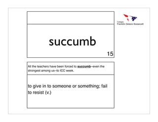 succumb
                                                         15

All the teachers have been forced to succumb--even the
strongest among us--to ICC week.




to give in to someone or something; fail
to resist (v.)
 